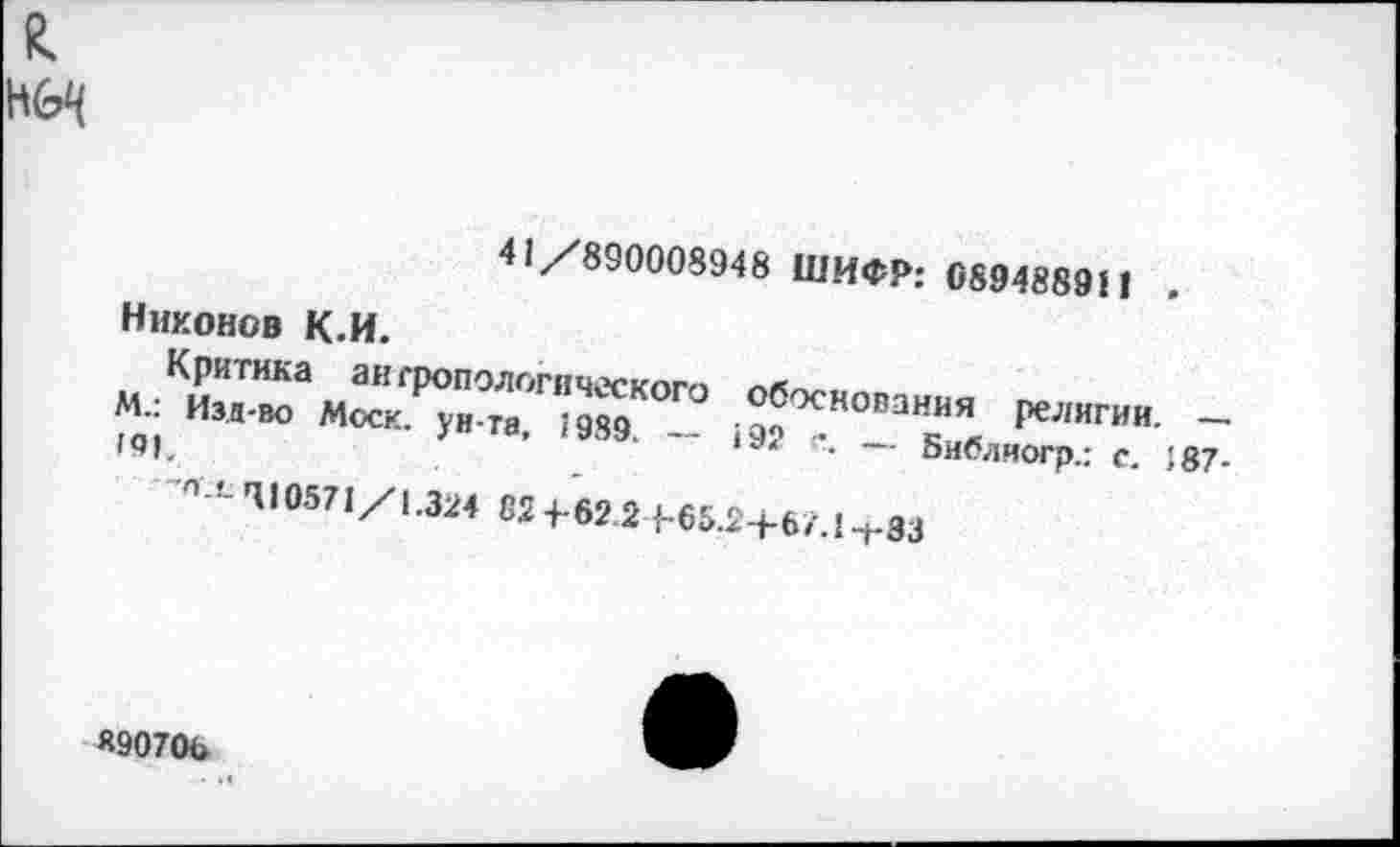 ﻿41/890008948 ШИФР: 089488911
Никонов К.И.
Критика антропологического обоснования религии. — М.: Изд-во Моск, ун та, 1989. — 19?	— Библиогр.: с. 187-
191.
'П !-410571/1.324 62 4-62 2 {-65.2+67.1 -»-83
Я90706